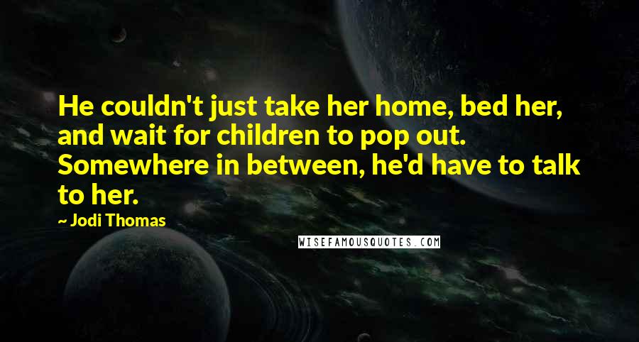 Jodi Thomas Quotes: He couldn't just take her home, bed her, and wait for children to pop out. Somewhere in between, he'd have to talk to her.