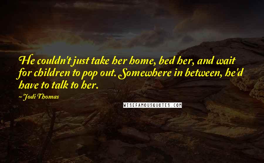 Jodi Thomas Quotes: He couldn't just take her home, bed her, and wait for children to pop out. Somewhere in between, he'd have to talk to her.