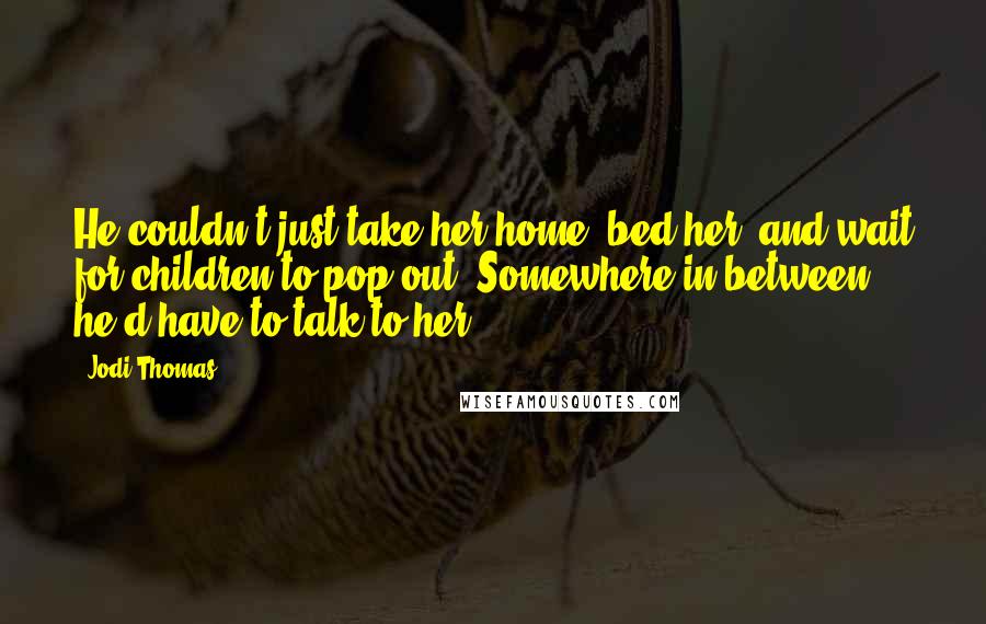 Jodi Thomas Quotes: He couldn't just take her home, bed her, and wait for children to pop out. Somewhere in between, he'd have to talk to her.