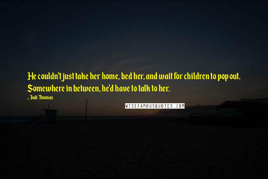 Jodi Thomas Quotes: He couldn't just take her home, bed her, and wait for children to pop out. Somewhere in between, he'd have to talk to her.