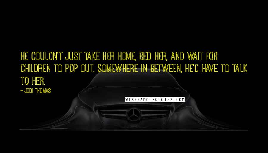 Jodi Thomas Quotes: He couldn't just take her home, bed her, and wait for children to pop out. Somewhere in between, he'd have to talk to her.