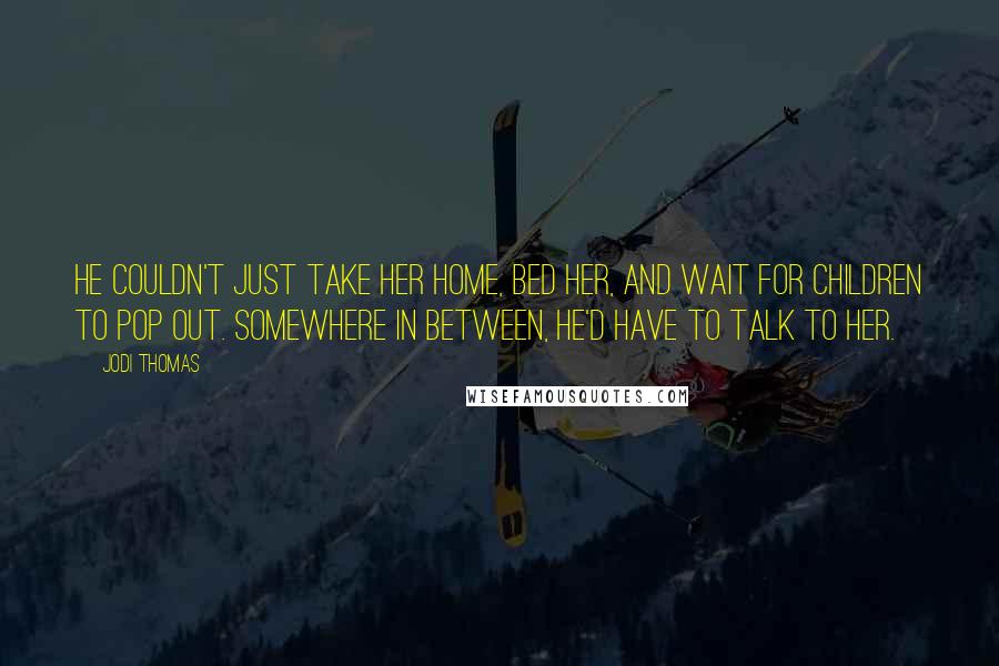 Jodi Thomas Quotes: He couldn't just take her home, bed her, and wait for children to pop out. Somewhere in between, he'd have to talk to her.