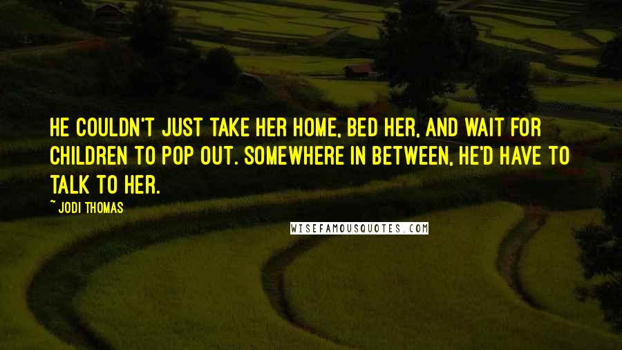 Jodi Thomas Quotes: He couldn't just take her home, bed her, and wait for children to pop out. Somewhere in between, he'd have to talk to her.