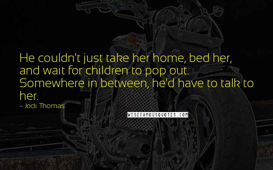 Jodi Thomas Quotes: He couldn't just take her home, bed her, and wait for children to pop out. Somewhere in between, he'd have to talk to her.