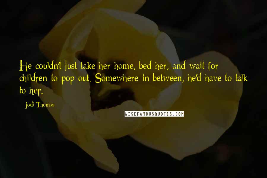 Jodi Thomas Quotes: He couldn't just take her home, bed her, and wait for children to pop out. Somewhere in between, he'd have to talk to her.