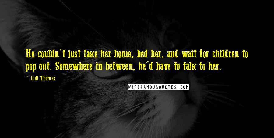 Jodi Thomas Quotes: He couldn't just take her home, bed her, and wait for children to pop out. Somewhere in between, he'd have to talk to her.