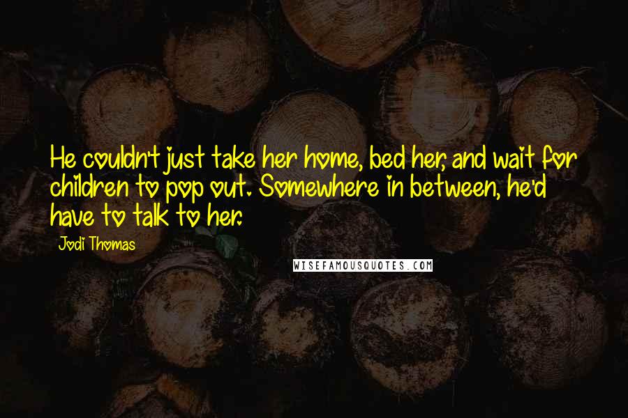 Jodi Thomas Quotes: He couldn't just take her home, bed her, and wait for children to pop out. Somewhere in between, he'd have to talk to her.