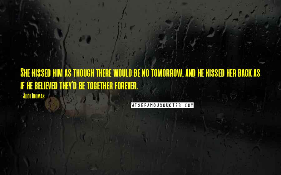 Jodi Thomas Quotes: She kissed him as though there would be no tomorrow, and he kissed her back as if he believed they'd be together forever.