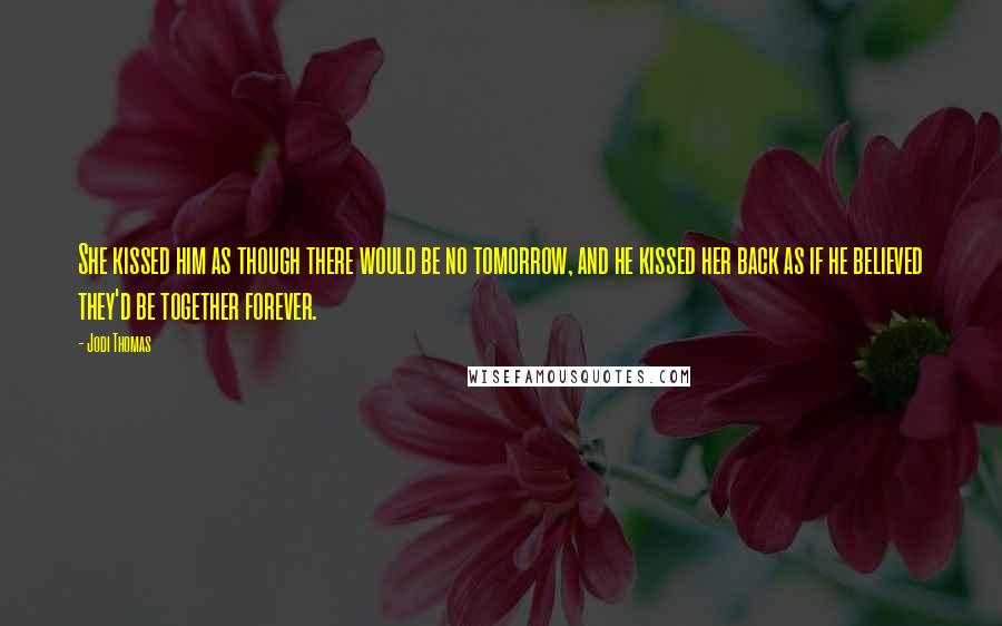 Jodi Thomas Quotes: She kissed him as though there would be no tomorrow, and he kissed her back as if he believed they'd be together forever.