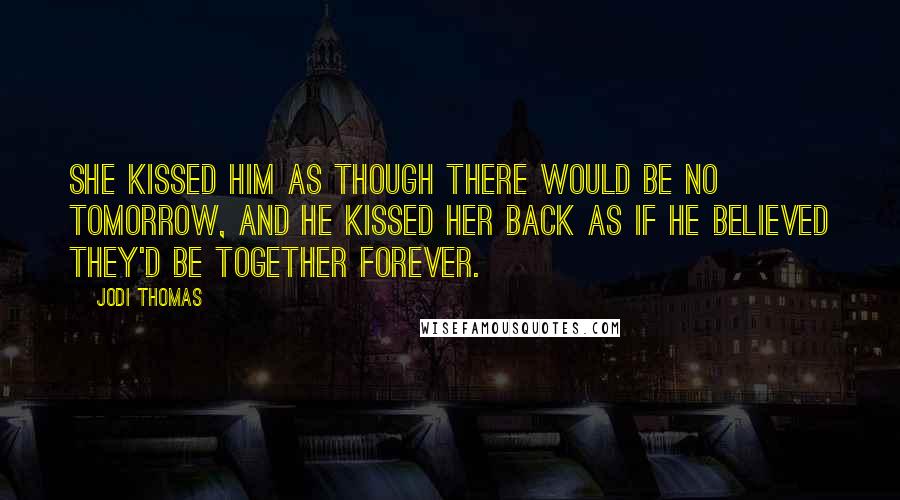 Jodi Thomas Quotes: She kissed him as though there would be no tomorrow, and he kissed her back as if he believed they'd be together forever.