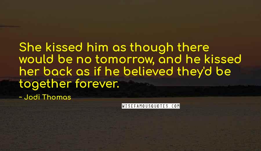 Jodi Thomas Quotes: She kissed him as though there would be no tomorrow, and he kissed her back as if he believed they'd be together forever.