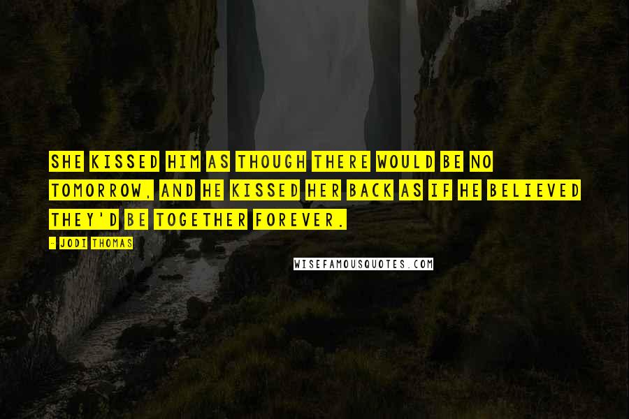 Jodi Thomas Quotes: She kissed him as though there would be no tomorrow, and he kissed her back as if he believed they'd be together forever.