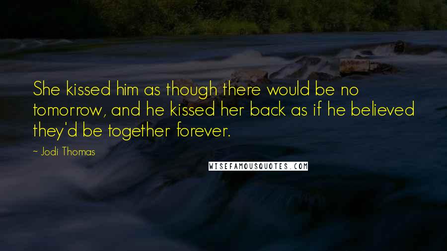 Jodi Thomas Quotes: She kissed him as though there would be no tomorrow, and he kissed her back as if he believed they'd be together forever.