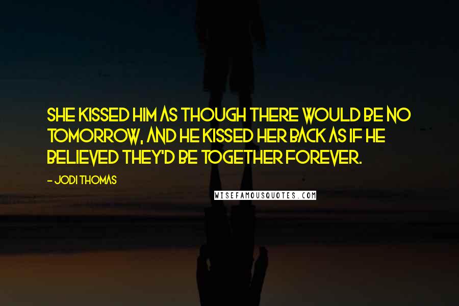 Jodi Thomas Quotes: She kissed him as though there would be no tomorrow, and he kissed her back as if he believed they'd be together forever.