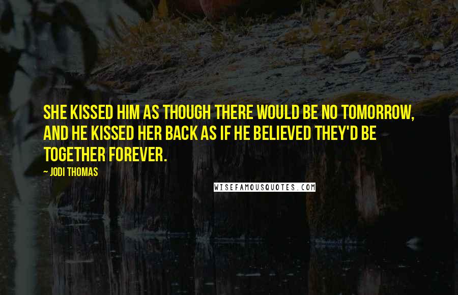 Jodi Thomas Quotes: She kissed him as though there would be no tomorrow, and he kissed her back as if he believed they'd be together forever.