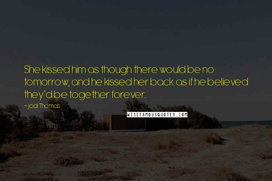Jodi Thomas Quotes: She kissed him as though there would be no tomorrow, and he kissed her back as if he believed they'd be together forever.