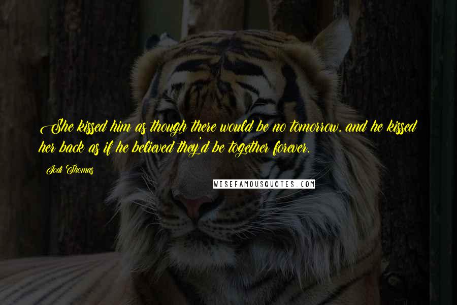 Jodi Thomas Quotes: She kissed him as though there would be no tomorrow, and he kissed her back as if he believed they'd be together forever.