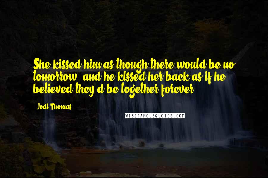 Jodi Thomas Quotes: She kissed him as though there would be no tomorrow, and he kissed her back as if he believed they'd be together forever.
