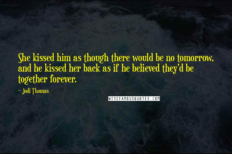 Jodi Thomas Quotes: She kissed him as though there would be no tomorrow, and he kissed her back as if he believed they'd be together forever.