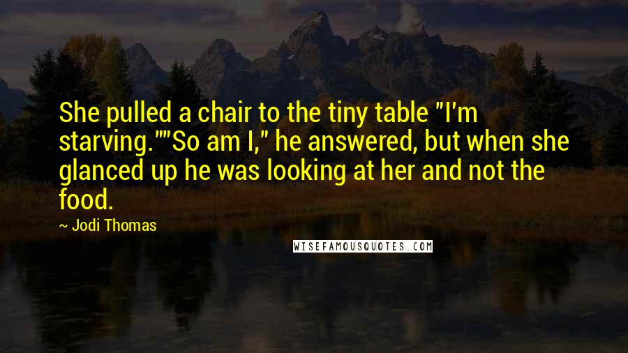 Jodi Thomas Quotes: She pulled a chair to the tiny table "I'm starving.""So am I," he answered, but when she glanced up he was looking at her and not the food.