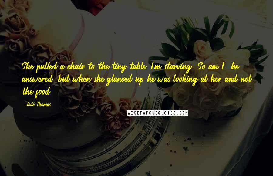 Jodi Thomas Quotes: She pulled a chair to the tiny table "I'm starving.""So am I," he answered, but when she glanced up he was looking at her and not the food.