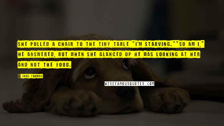 Jodi Thomas Quotes: She pulled a chair to the tiny table "I'm starving.""So am I," he answered, but when she glanced up he was looking at her and not the food.