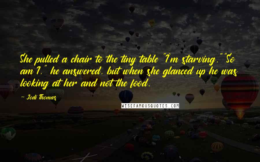 Jodi Thomas Quotes: She pulled a chair to the tiny table "I'm starving.""So am I," he answered, but when she glanced up he was looking at her and not the food.