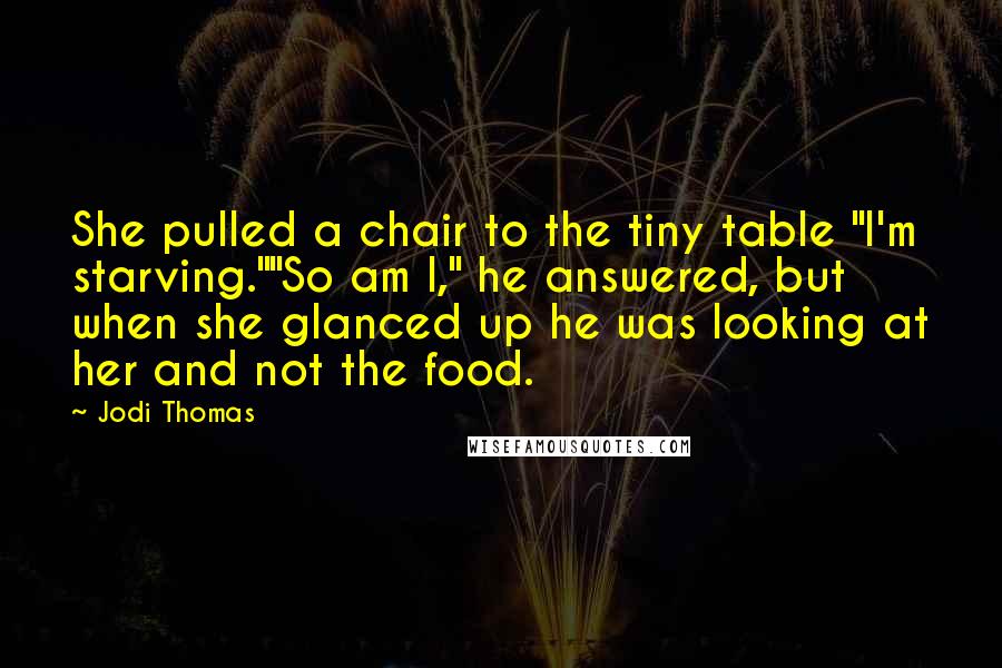 Jodi Thomas Quotes: She pulled a chair to the tiny table "I'm starving.""So am I," he answered, but when she glanced up he was looking at her and not the food.