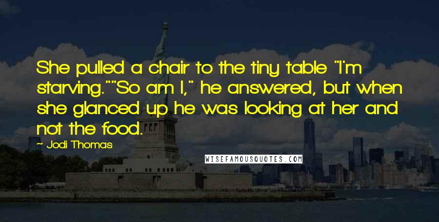 Jodi Thomas Quotes: She pulled a chair to the tiny table "I'm starving.""So am I," he answered, but when she glanced up he was looking at her and not the food.