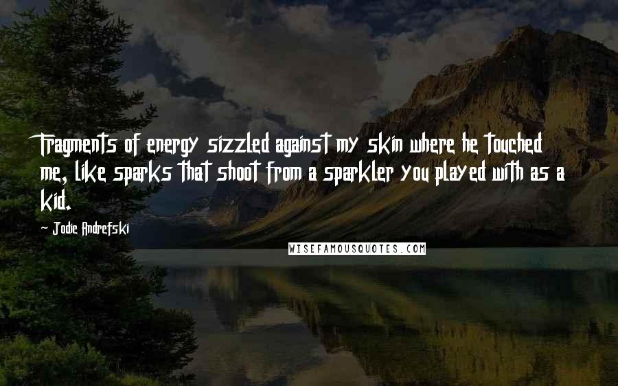 Jodie Andrefski Quotes: Fragments of energy sizzled against my skin where he touched me, like sparks that shoot from a sparkler you played with as a kid.