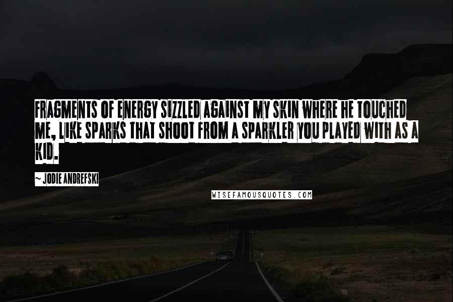 Jodie Andrefski Quotes: Fragments of energy sizzled against my skin where he touched me, like sparks that shoot from a sparkler you played with as a kid.