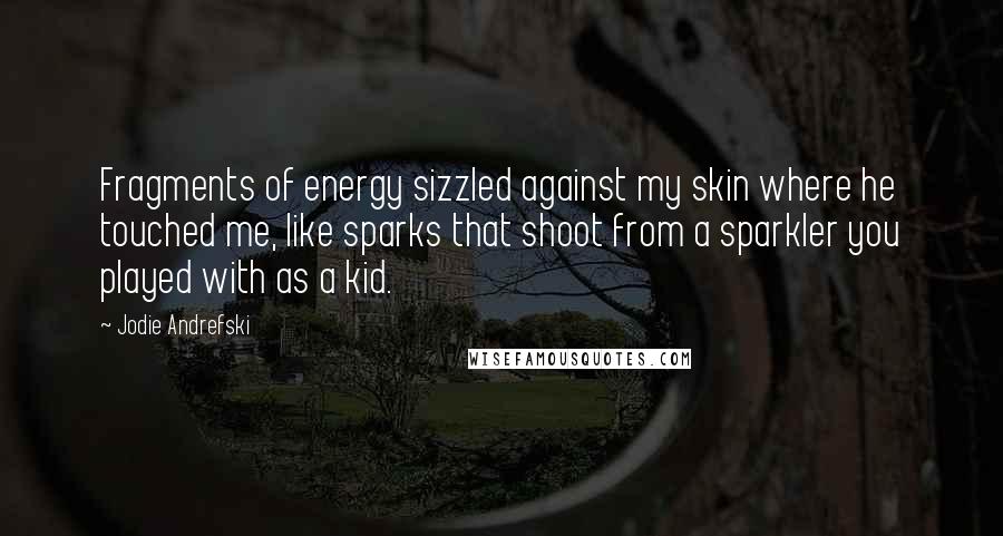 Jodie Andrefski Quotes: Fragments of energy sizzled against my skin where he touched me, like sparks that shoot from a sparkler you played with as a kid.