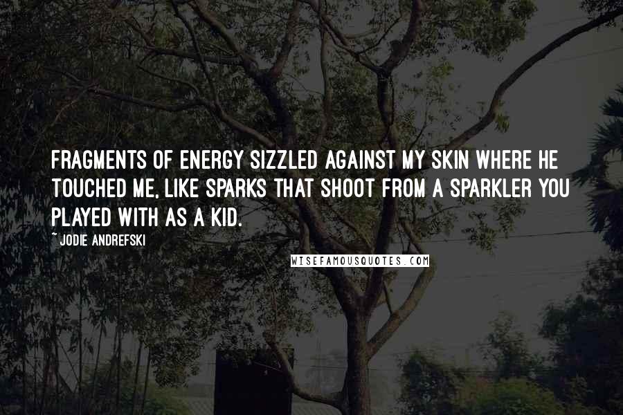 Jodie Andrefski Quotes: Fragments of energy sizzled against my skin where he touched me, like sparks that shoot from a sparkler you played with as a kid.