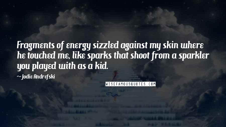 Jodie Andrefski Quotes: Fragments of energy sizzled against my skin where he touched me, like sparks that shoot from a sparkler you played with as a kid.