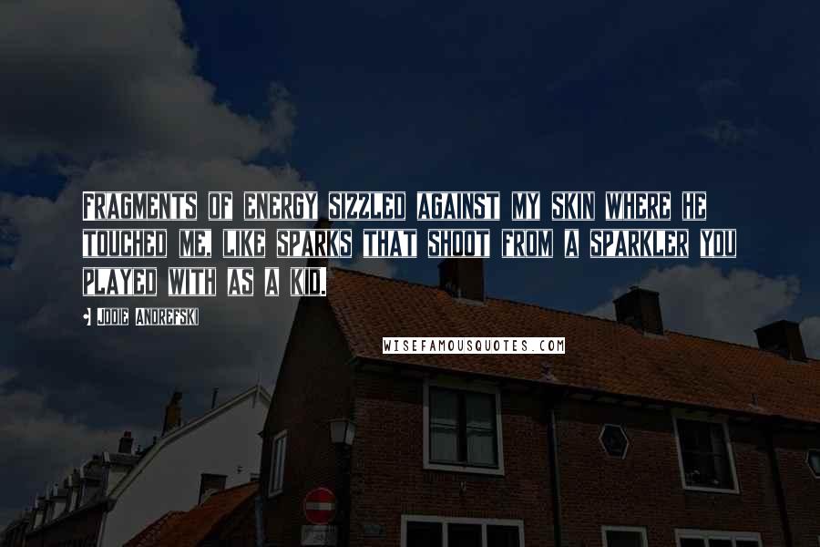 Jodie Andrefski Quotes: Fragments of energy sizzled against my skin where he touched me, like sparks that shoot from a sparkler you played with as a kid.