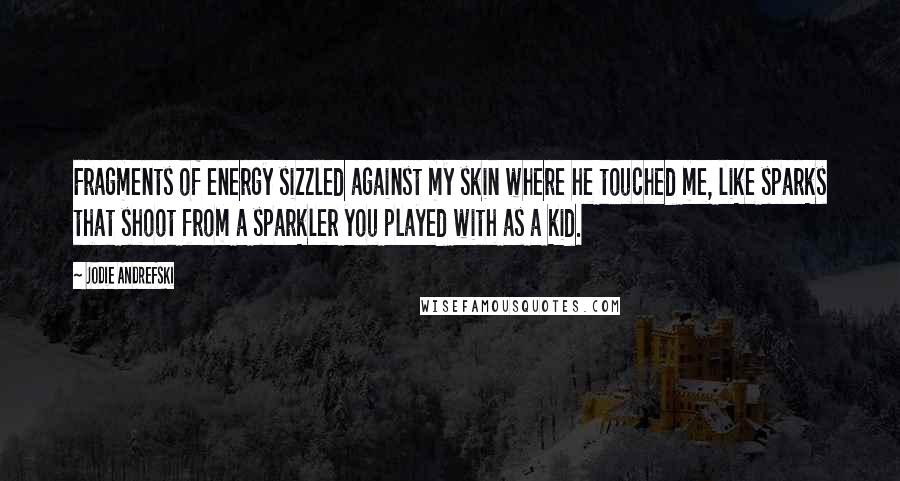 Jodie Andrefski Quotes: Fragments of energy sizzled against my skin where he touched me, like sparks that shoot from a sparkler you played with as a kid.