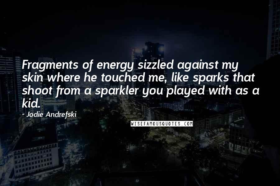 Jodie Andrefski Quotes: Fragments of energy sizzled against my skin where he touched me, like sparks that shoot from a sparkler you played with as a kid.