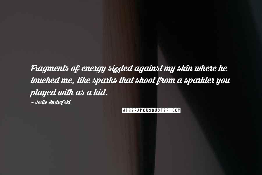 Jodie Andrefski Quotes: Fragments of energy sizzled against my skin where he touched me, like sparks that shoot from a sparkler you played with as a kid.