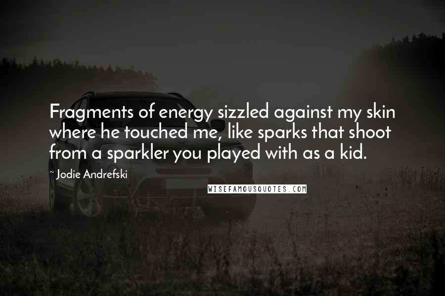 Jodie Andrefski Quotes: Fragments of energy sizzled against my skin where he touched me, like sparks that shoot from a sparkler you played with as a kid.