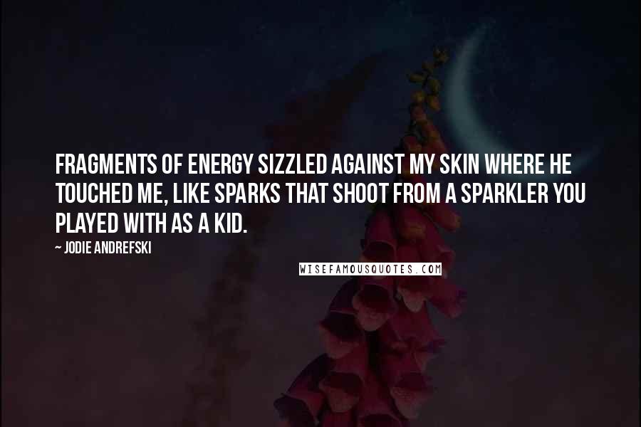 Jodie Andrefski Quotes: Fragments of energy sizzled against my skin where he touched me, like sparks that shoot from a sparkler you played with as a kid.