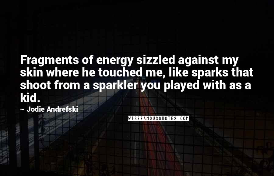 Jodie Andrefski Quotes: Fragments of energy sizzled against my skin where he touched me, like sparks that shoot from a sparkler you played with as a kid.