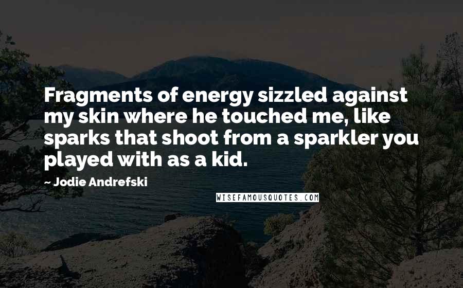 Jodie Andrefski Quotes: Fragments of energy sizzled against my skin where he touched me, like sparks that shoot from a sparkler you played with as a kid.