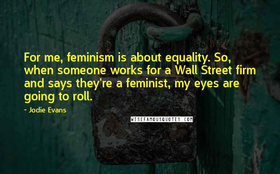 Jodie Evans Quotes: For me, feminism is about equality. So, when someone works for a Wall Street firm and says they're a feminist, my eyes are going to roll.