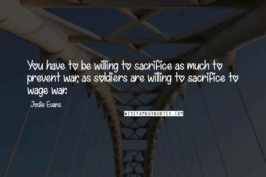 Jodie Evans Quotes: You have to be willing to sacrifice as much to prevent war, as soldiers are willing to sacrifice to wage war.