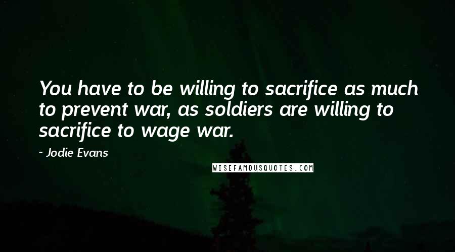 Jodie Evans Quotes: You have to be willing to sacrifice as much to prevent war, as soldiers are willing to sacrifice to wage war.