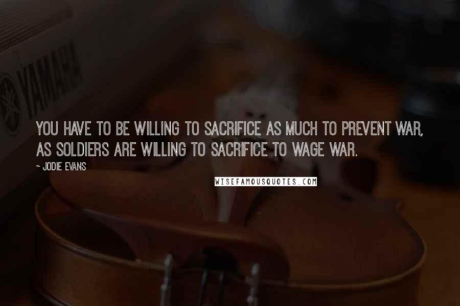 Jodie Evans Quotes: You have to be willing to sacrifice as much to prevent war, as soldiers are willing to sacrifice to wage war.