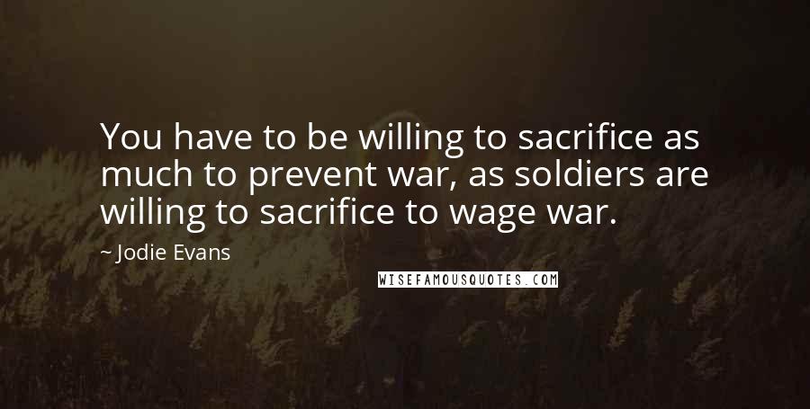 Jodie Evans Quotes: You have to be willing to sacrifice as much to prevent war, as soldiers are willing to sacrifice to wage war.