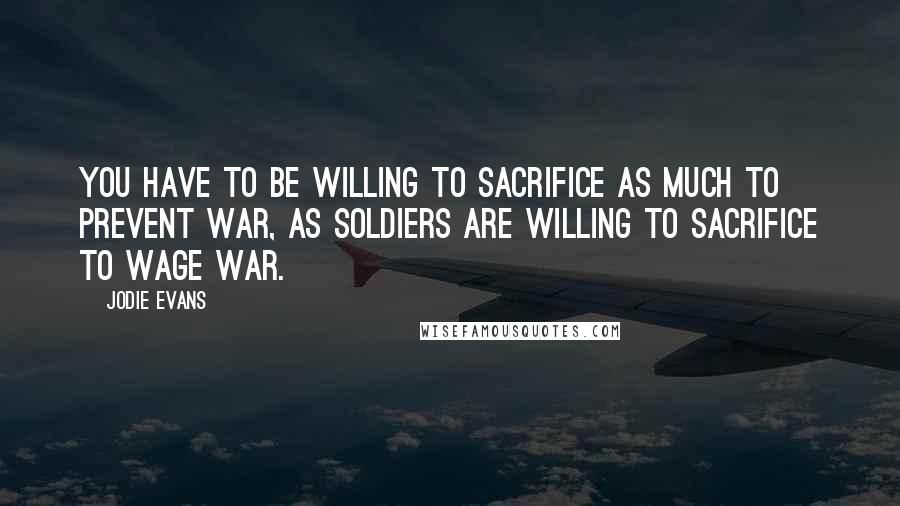 Jodie Evans Quotes: You have to be willing to sacrifice as much to prevent war, as soldiers are willing to sacrifice to wage war.