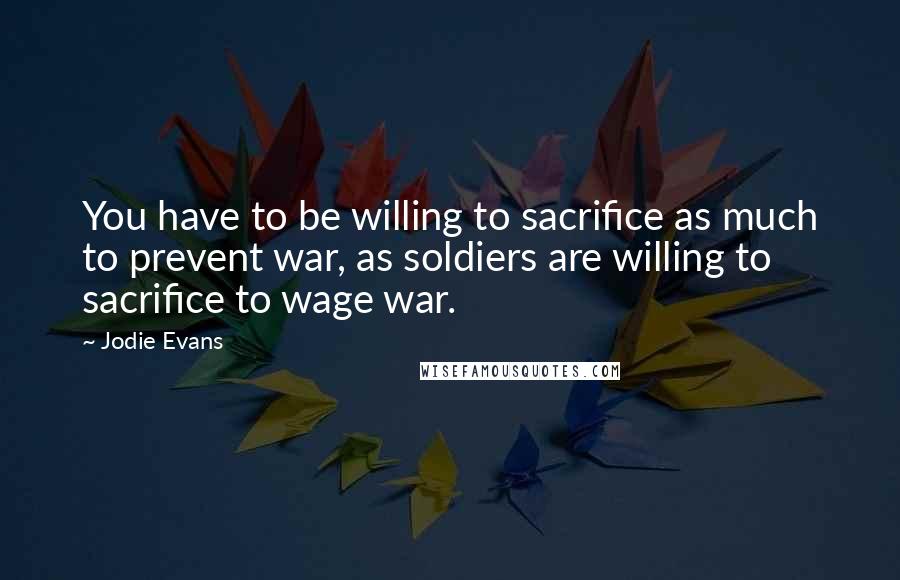 Jodie Evans Quotes: You have to be willing to sacrifice as much to prevent war, as soldiers are willing to sacrifice to wage war.