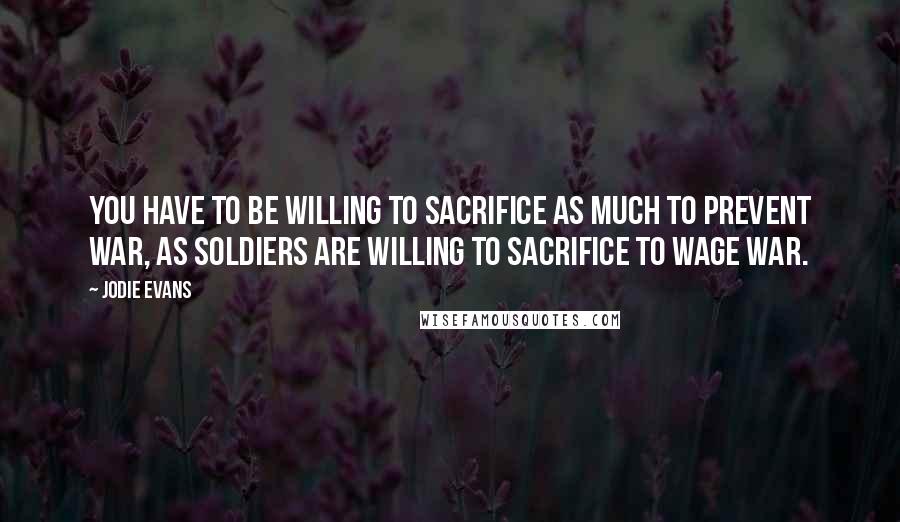 Jodie Evans Quotes: You have to be willing to sacrifice as much to prevent war, as soldiers are willing to sacrifice to wage war.